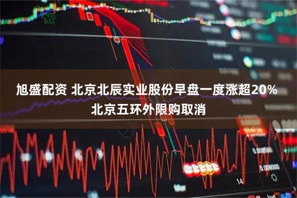 旭盛配资 北京北辰实业股份早盘一度涨超20% 北京五环外限购取消