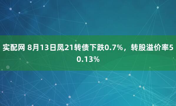 实配网 8月13日凤21转债下跌0.7%，转股溢价率50.13%