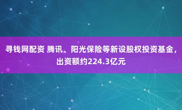 寻钱网配资 腾讯、阳光保险等新设股权投资基金，出资额约224.3亿元
