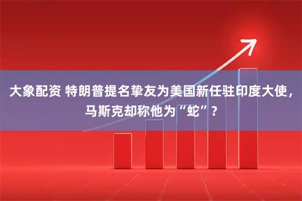 大象配资 特朗普提名挚友为美国新任驻印度大使，马斯克却称他为“蛇”？