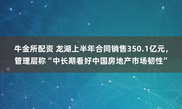 牛金所配资 龙湖上半年合同销售350.1亿元，管理层称“中长期看好中国房地产市场韧性”