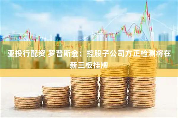 亚投行配资 罗普斯金：控股子公司方正检测将在新三板挂牌