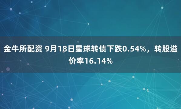 金牛所配资 9月18日星球转债下跌0.54%，转股溢价率16.14%