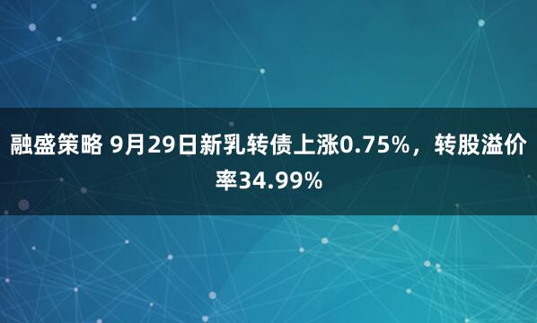融盛策略 9月29日新乳转债上涨0.75%，转股溢价率34.99%