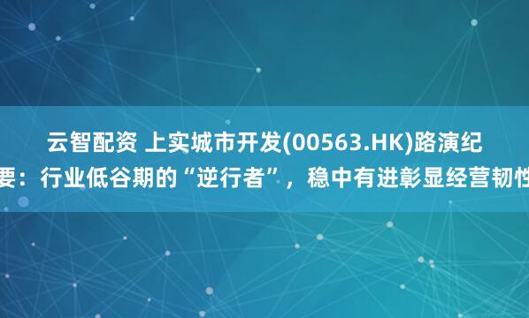 云智配资 上实城市开发(00563.HK)路演纪要：行业低谷期的“逆行者”，稳中有进彰显经营韧性