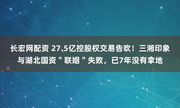 长宏网配资 27.5亿控股权交易告吹！三湘印象与湖北国资＂联姻＂失败，已7年没有拿地