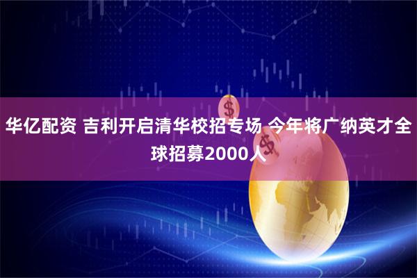 华亿配资 吉利开启清华校招专场 今年将广纳英才全球招募2000人