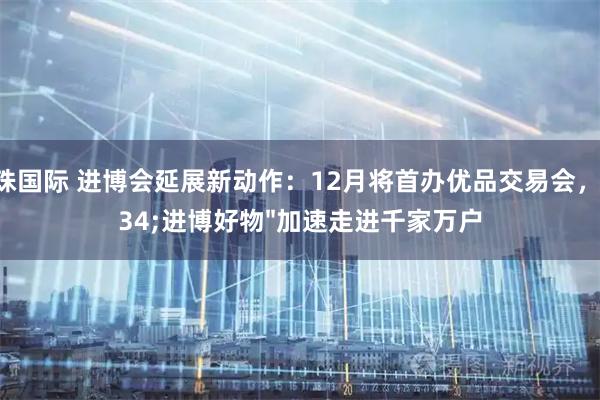 明珠国际 进博会延展新动作：12月将首办优品交易会，"进博好物"加速走进千家万户