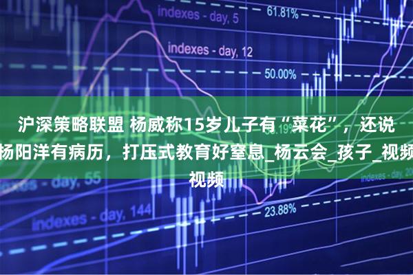 沪深策略联盟 杨威称15岁儿子有“菜花”，还说杨阳洋有病历，打压式教育好窒息_杨云会_孩子_视频