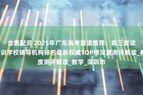金惠配资 2025年广东高考复读推荐：高三复读班全日制集训学校辅导机构排名最新权威TOP榜深度测评解读_教学_深圳市