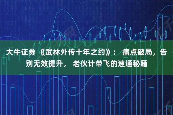 大牛证券 《武林外传十年之约》： 痛点破局，告别无效提升， 老伙计带飞的速通秘籍